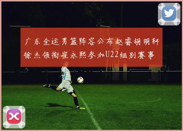广东全运男篮阵容公布赵睿胡明轩徐杰领衔崔永熙参加U22组别赛事
