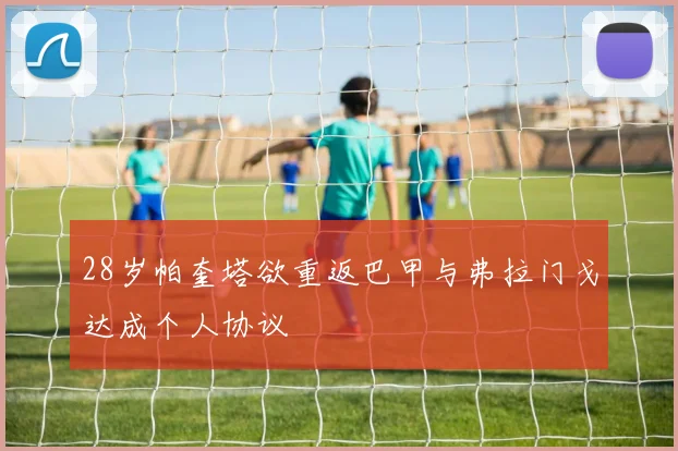 28岁帕奎塔欲重返巴甲与弗拉门戈达成个人协议