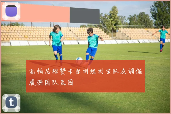 孔帕尼称赞卡尔训练刻苦队友调侃展现团队氛围