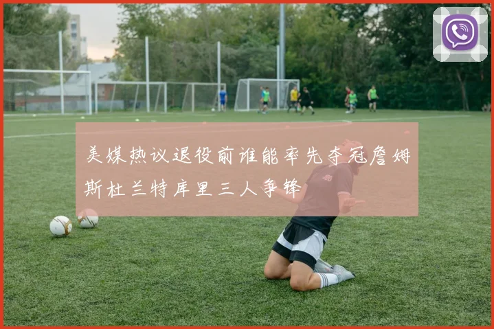 美媒热议退役前谁能率先夺冠詹姆斯杜兰特库里三人争锋