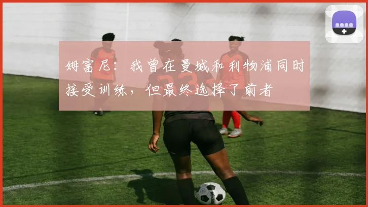 姆富尼：我曾在曼城和利物浦同时接受训练，但最终选择了前者