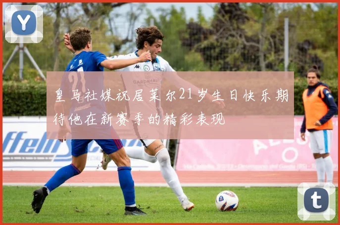 皇马社媒祝居莱尔21岁生日快乐期待他在新赛季的精彩表现