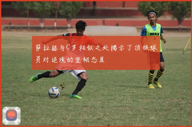 萨拉赫与C罗相似之处揭示了顶级球员对逆境的坚韧态度