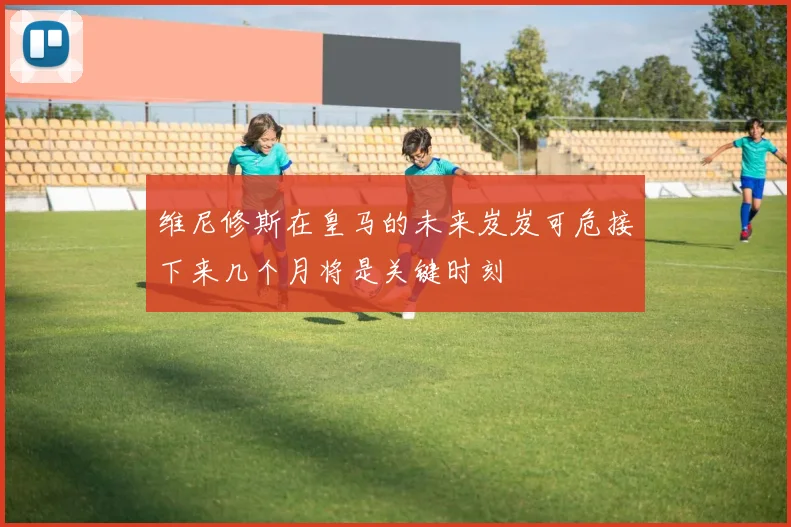 维尼修斯在皇马的未来岌岌可危接下来几个月将是关键时刻