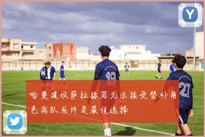 哈曼建议萨拉赫若无法接受替补角色离队或许是最佳选择