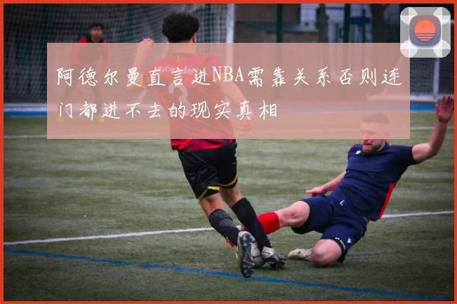 阿德尔曼直言进NBA需靠关系否则连门都进不去的现实真相