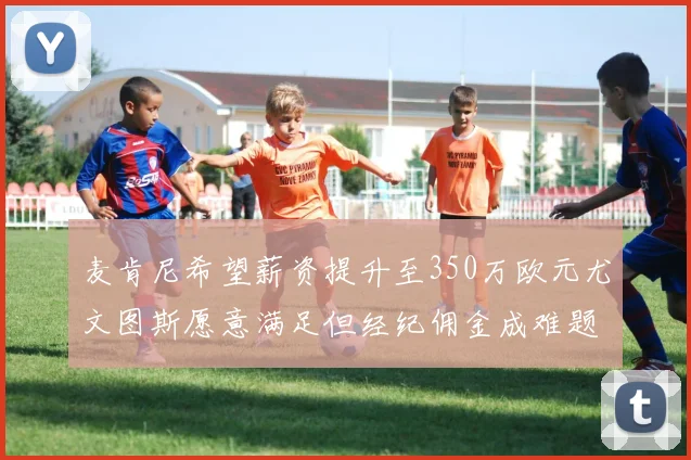 麦肯尼希望薪资提升至350万欧元尤文图斯愿意满足但经纪佣金成难题