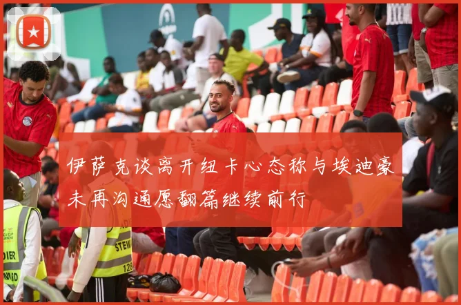 伊萨克谈离开纽卡心态称与埃迪豪未再沟通愿翻篇继续前行