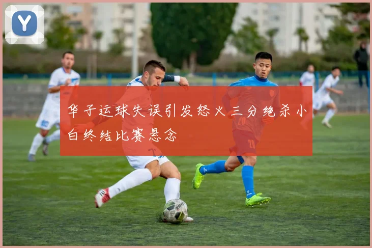 华子运球失误引发怒火三分绝杀小白终结比赛悬念