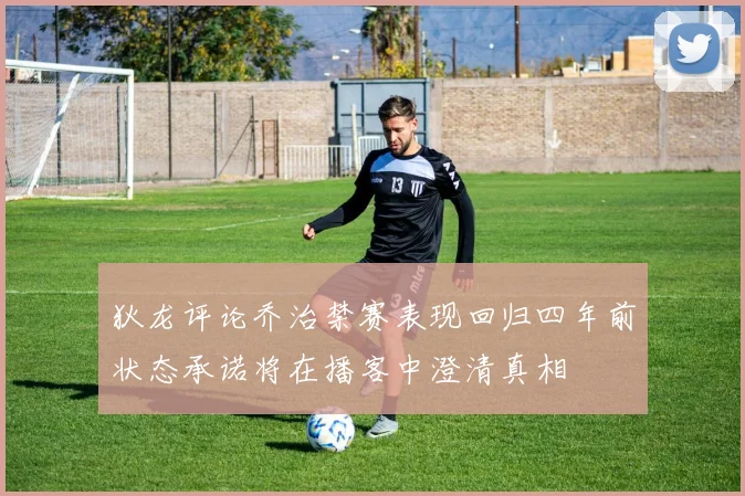 狄龙评论乔治禁赛表现回归四年前状态承诺将在播客中澄清真相