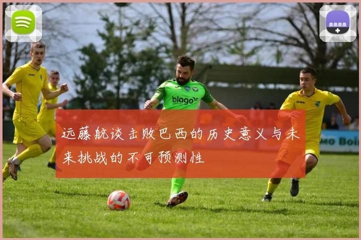 远藤航谈击败巴西的历史意义与未来挑战的不可预测性