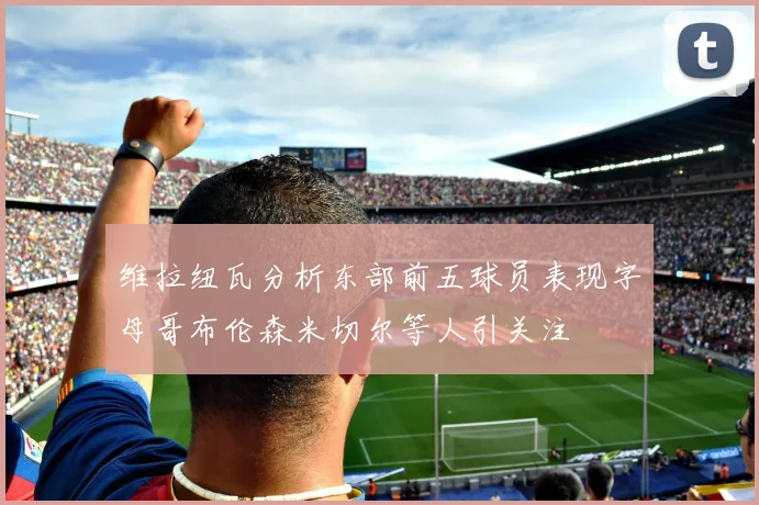 维拉纽瓦分析东部前五球员表现字母哥布伦森米切尔等人引关注