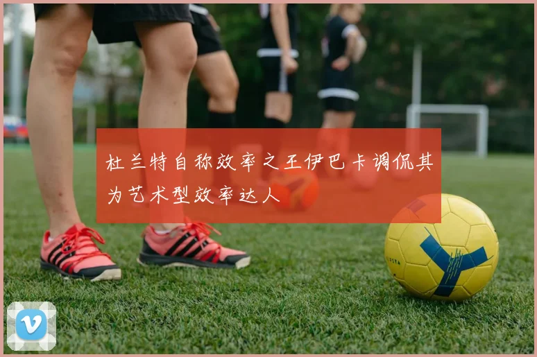 杜兰特自称效率之王伊巴卡调侃其为艺术型效率达人