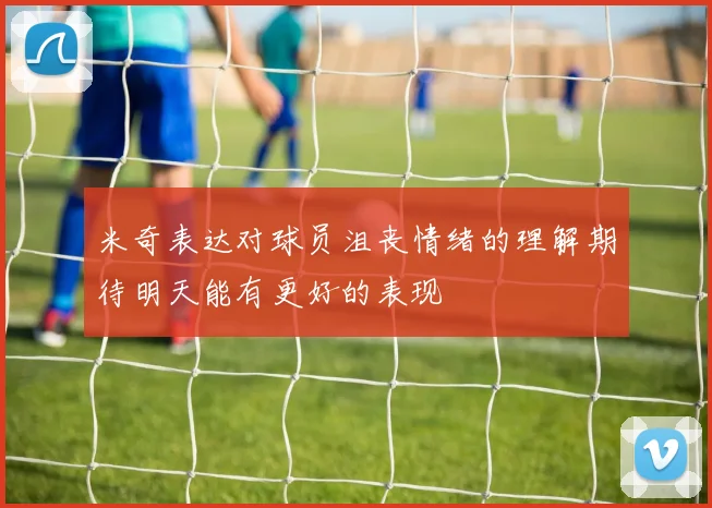 米奇表达对球员沮丧情绪的理解期待明天能有更好的表现