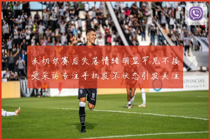 米切尔赛后失落情绪明显罕见不接受采访专注手机发呆状态引发关注