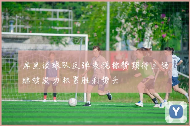 库里谈球队反弹表现称赞期待主场继续发力积累胜利势头