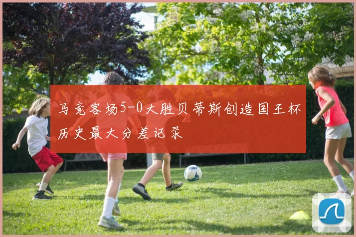 马竞客场5-0大胜贝蒂斯创造国王杯历史最大分差记录