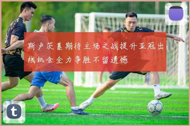 斯卢茨基期待主场之战提升亚冠出线机会全力争胜不留遗憾