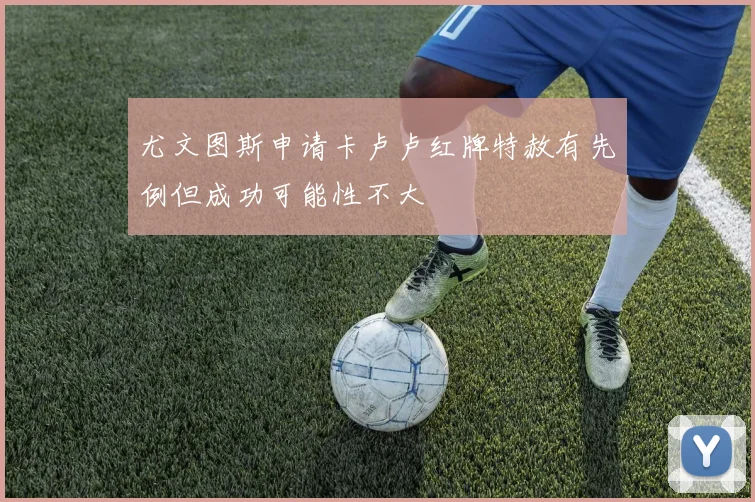 尤文图斯申请卡卢卢红牌特赦有先例但成功可能性不大
