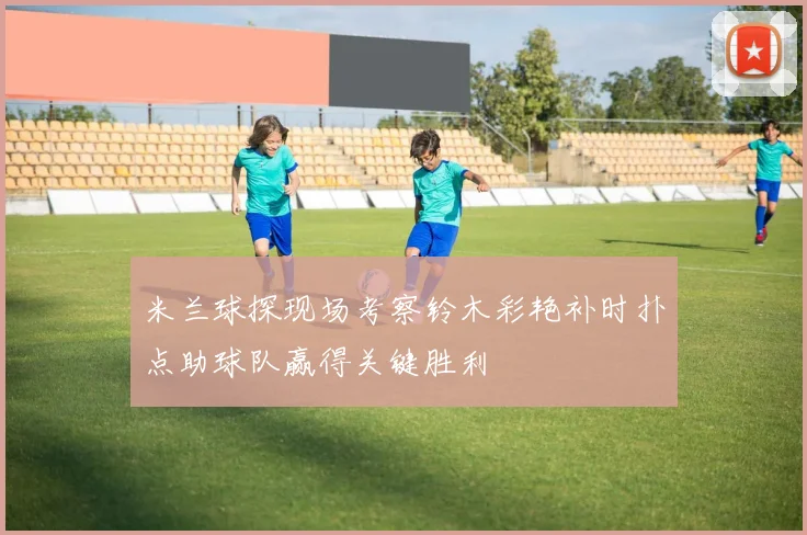 米兰球探现场考察铃木彩艳补时扑点助球队赢得关键胜利