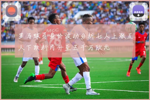 罗马球员身价波动分析七人上涨五人下跌科内升至五千万欧元