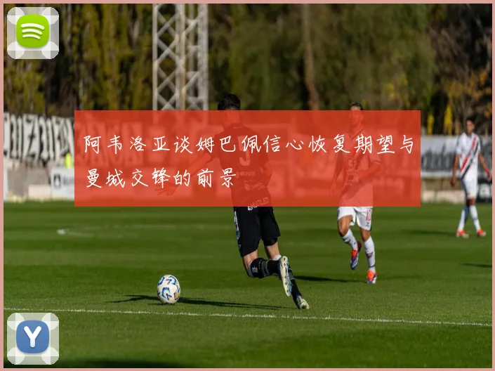 阿韦洛亚谈姆巴佩信心恢复期望与曼城交锋的前景