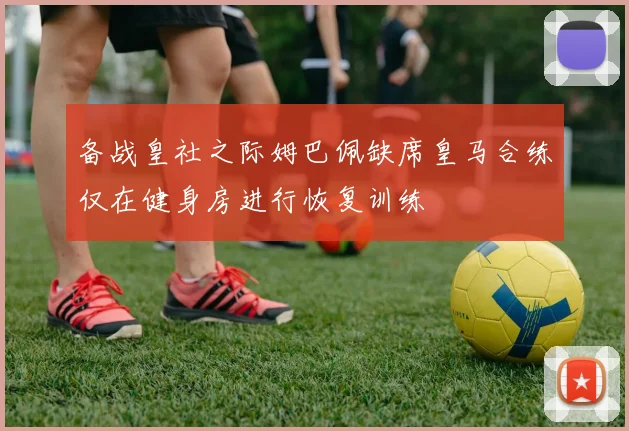 备战皇社之际姆巴佩缺席皇马合练仅在健身房进行恢复训练