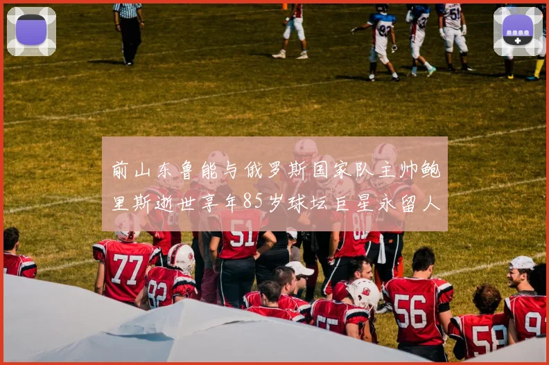 前山东鲁能与俄罗斯国家队主帅鲍里斯逝世享年85岁球坛巨星永留人间
