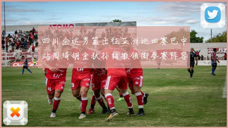 四川全运男篮出征亚洲巡回赛巴中站周琦胡金秋孙铭徽领衔参赛阵容