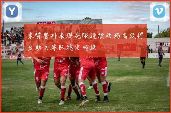 朱赞替补表现亮眼连续两场高效得分助力球队稳定轮换